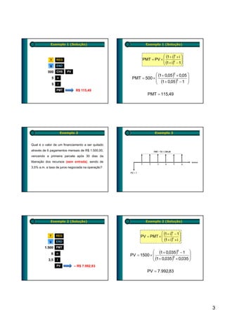 Exemplo 1 (Solução)                            Exemplo 1 (Solução)


                                                                     ⎛ (1 + i)n × i ⎞
             f       REG                                  PMT = PV × ⎜
                                                                     ⎜ (1 + i)n − 1⎟
                                                                                    ⎟
            g        END
                                                                     ⎝              ⎠

           500 CHS          PV
                                                                ⎛ (1 + 0,05 )5 × 0,05 ⎞
                 5   n                              PMT = 500 × ⎜
                                                                ⎜ (1 + 0,05 )5 − 1 ⎟
                                                                                      ⎟
                 5   i                                          ⎝                     ⎠
                     PMT          R$ 115,49
                                                             PMT = 115,49




                         Exemplo 2                                Exemplo 2


Qual é o valor de um financiamento a ser quitado
através de 6 pagamentos mensais de R$ 1.500,00,
vencendo a primeira parcela após 30 dias da
liberação dos recursos (sem entrada), sendo de
3,5% a.m. a taxa de juros negociada na operação?




             Exemplo 2 (Solução)                            Exemplo 2 (Solução)


                                                                    ⎛ (1 + i)n − 1⎞
            f        REG                                 PV = PMT × ⎜              ⎟
                                                                    ⎜ (1 + i)n × i ⎟
            g        END                                            ⎝              ⎠
         1.500
         1 500       PMT
                                                               ⎛ (1 + 0,035 )6 − 1 ⎞
                6    n
                                                   PV = 1500 × ⎜                       ⎟
                                                               ⎜ (1 + 0,035 )6 × 0,035 ⎟
           3,5       i                                         ⎝                       ⎠
                     PV          – R$ 7.992,83
                                                             PV = 7.992,83




                                                                                           3
 