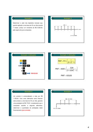 Exemplo 3                                     Exemplo 3


Determinar o valor dos depósitos mensais que,
quando aplicado a uma taxa de 4% ao mês durante
7 meses, produz um montante de R$ 5.000,00,
pelo regime de juros compostos.




             Exemplo 3 (Solução)                                Exemplo 3 (Solução)


                                                                        ⎛       i      ⎞
            f       REG                                      PMT = FV × ⎜              ⎟
                                                                        ⎜ (1 + i)n − 1 ⎟
            g       END                                                 ⎝              ⎠
         5.000
         5 000 CHS         FV

                7   n                                                 ⎛      0,04       ⎞
                                                         PMT = 5000 × ⎜                 ⎟
                                                                      ⎜ (1 + 0,04 )7 − 1⎟
                4   i                                                 ⎝                 ⎠
                    PMT           R$ 633,05
                                                                 PMT = 633,05




                        Exemplo 4                                     Exemplo 4


Um produto é comercializado a vista por R$
1.750,00. Uma outra alternativa seria financiar
este produto a uma taxa de 3% ao mês, gerando
uma prestação de R$ 175,81; considerando que o
comprador       escolha    a    segunda   alternativa,
determinar a quantidade de prestações deste
financiamento (sem entrada)




                                                                                            4
 