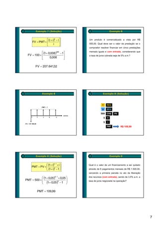 Exemplo 7 (Solução)                                     Exemplo 8


                 ⎡ (1 + i)n − 1⎤        Um produto é comercializado a vista por R$
      FV = PMT × ⎢             ⎥
                         i              500,00. Qual deve ser o valor da prestação se o
                 ⎣             ⎦
                                        comprador resolver financiar em cinco prestações

             ⎡ (1 + 0,008 )360 − 1⎤     mensais iguais e com entrada, considerando que
  FV = 100 × ⎢                    ⎥     a taxa de juros cobrada seja de 5% a.m.?
             ⎣       0,008        ⎦

         FV = 207.641,32




               Exemplo 8                             Exemplo 8 (Solução)




                                                     f       REG

                                                    g        BEG

                                                   500 CHS          PV

                                                         5   n

                                                         5   i

                                                             PMT         R$ 109,99




         Exemplo 8 (Solução)                                     Exemplo 9


                ⎛ (1 + i)n−1 × i ⎞      Qual é o valor de um financiamento a ser quitado
     PMT = PV × ⎜
                ⎜ (1 + i)n − 1 ⎟
                                 ⎟
                ⎝                ⎠      através de 6 pagamentos mensais de R$ 1.500,00,
                                        vencendo a primeira parcela no ato da liberação

            ⎛ (1 + 0,05 )5−1 × 0,05 ⎞   dos recursos (com entrada), sendo de 3,5% a.m. a
PMT = 500 × ⎜
            ⎜ (1 + 0,05 )5 − 1 ⎟
                                    ⎟   taxa de juros negociada na operação?
            ⎝                       ⎠

          PMT = 109,99




                                                                                           7
 