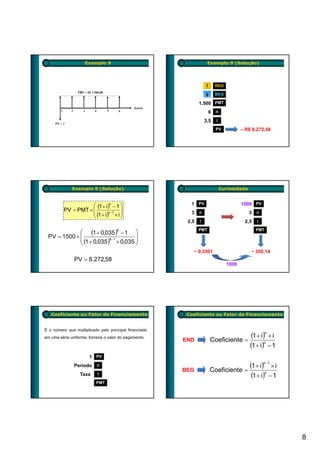 Exemplo 9                                       Exemplo 9 (Solução)




                                                                    f       REG

                                                                   g        BEG

                                                               1.500 PMT
                                                                        6   n

                                                                   3,5      i

                                                                            PV           – R$ 8.272,58




              Exemplo 9 (Solução)                                               Curiosidade


                     ⎛ (1 + i)n − 1 ⎞                     1 PV                           1000 PV
          PV = PMT × ⎜                ⎟
                     ⎜ (1 + i)n−1 × i ⎟                   3    n                              3   n
                     ⎝                ⎠
                                                         2,5   i                          2,5     i

             ⎛ (1 + 0,035 )6 − 1 ⎞                             PMT                                PMT
 PV = 1500 × ⎜                         ⎟
             ⎜ (1 + 0,035 )6−1 × 0,035 ⎟
             ⎝                         ⎠
                                                           − 0,3501                           − 350,14
               PV = 8.272,58
                                                                                  1000




   Coeficiente ou Fator de Financiamento                 Coeficiente ou Fator de Financiamento


É o número que multiplicado pelo principal financiado
em uma série uniforme, fornece o valor do pagamento.
                                                        END             Coeficiente =
                                                                                               (1 + i)n × i
                                                                                              (1 + i)n − 1
                       1 PV
               Período     n
                                                        BEG             Coeficiente =
                                                                                              (1 + i)n−1 × i
                  Taxa     i
                                                                                               (1 + i)n − 1
                          PMT




                                                                                                               8
 