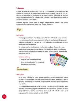 82
B I N G O
4 17 40 59 69
10 24 41 58 68
2 26 48 71
3 28 35 52 62
7 21 49 66 65
B I N G O14 16 44 50 698 26 39 51 687 18
42 712 27 38 55 626 30 44 60 65
B
I N
G
O
5
24
34
50
69
15
16
33
51
68
7
29
42
71
9
25
38
55
62
7
22
44
60
65
1. Juegos
El juego tiene mucho atractivo para los niños y lo convierte en uno de los mayores
motores de motivación en la integración de los alumnos para la marcha de la clase.
Escoger un buen juego es como escoger un buen problema, pues debe ser el punto
de partida para que los niños y niñas actúen y piensen matemáticamente al aplicar o
construir conceptos matemáticos.
Incluimos algunos juegos como: el bingo, rompecabezas, cartas y los juegos
numéricos como "Atraviesa el panal" o la "Estrella numérica".
Descripción
	 Es un juego para toda la clase. Se pueden utilizar los cartones de bingo normales
o construidos por los alumnos y los padres de familia. Las bolas del bingo serían
tarjetas con operaciones o problemas, cuyos resultados son los distintos números
que aparecen en las tarjetas.
	 Un estudiante elige una tarjeta del montón colocado boca abajo en la mesa;
se plantea una operación o un problema y los estudiantes hacen los cálculos y
tachan o colocan una ficha en la tarjeta del bingo, hasta conseguir BINGO (cartón
lleno o solo una fila.
	 Variantes del bingo
	 •	 Bingo de fracciones equivalentes.
•	 Bingo de equivalencia entre fracciones,
decimales o porcentajes.
Descripción
	 Es un juego individual o para grupos pequeños. Consiste en construir varias
cuadrículas. Se resuelve el rompecabezas uniendo las piezas por los lados donde
aparezca la operación y el resultado correspondiente a las dos operaciones serán
equivalentes.
	 A los estudiantes se les entrega una copia del rompecabezas desordenado, para
que ellos lo recorten y peguen correctamente en su cuaderno. Ejemplos de estos
rompecabezas lo podemos encontrar en los libros de Antonieta de Ferro o en la
página web http://www.actiludis.com/?p=19294.
Bingo
Rompecabezas
 