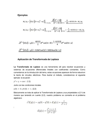 Ejemplos
Aplicación de Transformada de Laplace
La Transformada de Laplace es una herramienta útil para resolver ecuaciones y
sistemas de ecuaciones diferenciales lineales con coeficientes constantes. Como
comentamos en la introducción del tema, estas ecuaciones aparecen de forma natural en
la teoría de circuitos eléctricos. Para ilustrar el método, consideremos el siguiente
ejemplo: la ecuación
𝑦 𝑛 + y = cos 𝑡 (1.2)
Junto con las condiciones iniciales
y(0) = 0; y0 (0) = 1. (2.2)
Básicamente se trata de aplicar la Transformada de Laplace y sus propiedades a (2.1) de
manera que teniendo en cuenta (2.2), nuestro problema se convierte en el problema
algebraico
 