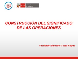 CONSTRUCCIÓN DEL SIGNIFICADO
DE LAS OPERACIONES
Facilitador:Demetrio Ccesa Rayme
 