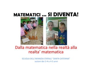MATEMATICI … SI DIVENTA!
Dalla matematica nella realtà alla
realta’ matematica
SCUOLA DELL’INFANZIA STATALE “SANTA CATERINA”
sezioni dei 3-4 e 4-5 anni
 