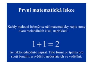 První matematická lekce


Každý budoucí inženýr se učí matematický zápis sumy
       dvou racionálních čísel, například :



                1+1 = 2
 lze takto jednoduše napsat. Tato forma je špatná pro
  svoji banalitu a svědčí o nedostatcích ve vzdělání.
 