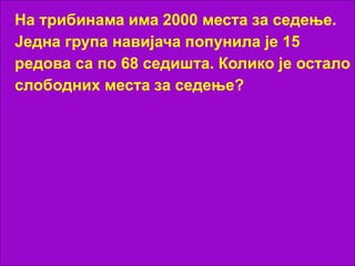 На трибинама има 2000 места за седење.
Једна група навијача попунила је 15
редова са по 68 седишта. Колико је остало
слободних места за седење?
 