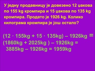 У једну продавницу је довезено 12 џакова
по 155 kg кромпира и 15 џакова по 135 kg
кромпира. Продато је 1926 kg. Колико
килограма кромпира је још остало?
(12 · 155kg + 15 · 135kg) – 1926kg =
(1860kg + 2025kg ) – 1926kg =
3885kg – 1926kg = 1959kg
 