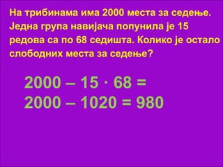 На трибинама има 2000 места за седење.
Једна група навијача попунила је 15
редова са по 68 седишта. Колико је остало
слободних места за седење?
2000 – 15 · 68 =
2000 – 1020 = 980
 