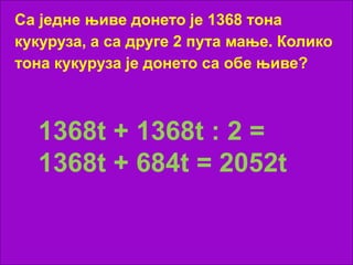 Са једне њиве донето је 1368 тона
кукуруза, а са друге 2 пута мање. Колико
тона кукуруза је донето са обе њиве?
1368t + 1368t : 2 =
1368t + 684t = 2052t
 