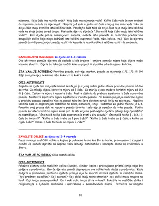10
mjerama. Koja čaša ima najviše vode? Koja čaša ima najmanje vode? Koliko čaša vode će nam trebati
da napunimo posudu za mjerenje? Naspite još vode u jednu od čaša u kojoj ima malo vode tako da
dvije čaše imaju otprilike istu količinu vode. Poredajte čaše tako da dvije čaše koje imaju istu količinu
vode ne stoje jedna pored druge. Postavite djetetu sljedeće “Šta misliš koje čaše imaju istu količinu
vode?” Kad dijete počne razumijevati zadatak, možete isto ponoviti sa različitim predmetima
drugačijih oblika koje mogu sadržati iste količine supstanci (vode, riže, kokica, itd.) Ovo će djetetu
pomoći da vidi poredjenje izmedju različitih kapaciteta raznih oblika i veličina različitih predmeta.
-------------------------------------------------------------------
RAZLOMLJENI RAZLOMCI za djecu od K-3 razreda
Ova aktivnost pomaže djetetu da savlada cijele brojeve i omjere pomoću mjera koje dijete može
vizualno shvatiti. Dijete će takodje naučiti kako da pogodi ili otprilike odredi mjere i količine.
ŠTA VAM JE POTREBNO Providna posuda, selotejp, marker, posuda za mjerenje (1/2, 1/3, ili 1/4
šolja za mjerenje), nekuhana riža, kukuruz za kokice i voda.
OPIS AKTIVNOSTI
Zajedno sa djetetom zalijepite komad selotejpa po cijeloj dužini jedne strane providne posude od dna
do vrha. Za mladju djecu, koristite mjeru od ½ čaše. Za stariju djecu, možete koristiti mjeru od 1/3
ili ¼ čaše. Izaberite mjeru i napunite čašu. Pustite djetetu da prebace supstancu iz čaše u providnu
posudu. Nastavite sipati istu mjeru supstance u providnu posudu. Pri svakom punjenju odabrane mjere
u providnu posudu, označite nivo na posudi tako što ćete olovkom povući liniju na selotejpu. Napišite
veličinu čaše ili odgovarajući razlomak na svakoj označenoj liniji. Razlomak za jednu trećinu je 1/3.
Ponovite ovaj proces dok ne napunite posudu do vrha i selotejp je označen do vrha posude. Punite
posudu koristeći različite mjere svaki put. U isto vrijeme postavljate djetetu pitanja koja “podstiču”
na razmišljanje. “Šta misliš koliko čaša supstance će stati u ovu posudu?” Šta misliš koliko ½ , 1/3, i ¼
čaša će trebati?” “Koliko ½ čaša treba za 1 punu čašu?” “Koliko ¼ čaša treba za ½ čaše, a koliko za
cijelu čašu?” Koliko ¼ čaša treba da se napuni ¾ čaše?”
-------------------------------------------------------------------
ZAVOLITE OBLIKE za djecu od 2-4 razreda
Prepoznavanje različitih oblika u kojima je pakovana hrana kao što su kocke, pravougaonici, čunjevi i
cilindri će pomoći djetetu da napravi vezu izmedju matematike i koncepta obima sa stvarnošću u
životu.
ŠTA VAM JE POTREBNO Slike raznih oblika.
OPIS AKTIVNOSTI
Pokažite djetetu slike različitih oblika (čunjevi, cilindar, kocke i pravougaone prizme) prije nego što
podjete u prodavnicu. Ovo će djetetu pomoći da prepozna ove oblike kada dodje u prodavnicu. Kada
dodjete u prodavnicu, postavite djetetu pitanja koja će kreirati interes djeteta za različite oblike.
“Koji predmeti su solidni? Koji su ravni? Koji oblici imaju ravne stranice? Koji oblici imaju krugove na
licu? Koji imaju pravougaonike? Da li neki oblici imaju oštre vrhove? Pokažite im različite oblike i
razgovarajte o njihovim osobinama i upotrebama u svakodnevnom životu. Potražite da nadjete
 