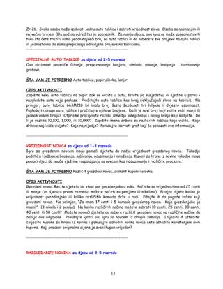 13
Z= 26. Svaka osoba može izabrati jednu auto tablicu i sabrati vrijednost slova. Osoba sa najmanjim ili
najvećim brojem (šta god da odredite) je pobjednik. Za manju djeca, ova igra se može pojednostaviti
tako što ćete tražiti samo jedan najveći broj na auto tablici ili da saberete sve brojeve na auto tablici
ili jednostavno da samo prepoznaju odredjene brojeve na tablicama.
-------------------------------------------------------------------
SPECIJALNE AUTO TABLICE za djecu od 2-5 razreda
Ova aktivnost podstiče čitanje, prepoznavanje brojeva, simbola, pisanje, brojanje i iscrtavanje
grafova.
ŠTA VAM JE POTREBNO Auto tablice, papir,olovka, lenjir.
OPIS AKTIVNOSTI
Zapišite neku auto tablicu na papir dok se vozite u autu, šetate po susjedstvu ili sjedite u parku i
razgledate auta koja prolaze. Pročitajte auto tablicu kao broj (isključujući slova na tablici). Na
primjer, auto tablica 663M218 bi imala broj šesto šezdeset tri hiljade i dvjesto osamnaest.
Pogledajte druge auto tablice i pročitajte njihove brojeve. Da li je novi broj koji vidite veći, manji ili
jednak vašem broju? Otprilike procijenite razliku izmedju vašeg broja i novog broja koji nadjete. Da
li je razlika 10,100, 1,000, ili 10,000? Zapišite imena država sa različitih tablica koje vidite. Koje
države najčešće vidjate? Koje najrijedje? Pokušajte iscrtati graf koji će pokazati ove informacije.
-------------------------------------------------------------------
VRIJEDNOST NOVCA za djecu od 1-3 razreda
Igre za gvozdenim novcem mogu pomoći djetetu da nadju vrijednost gvozdenog novca. Takodje
podstiču vježbanje brojanja, sabiranja, oduzimanja i množenja. Kuponi za hranu iz novina takodje mogu
pomoći djeci da nauče vještine raspolaganja sa novcem kao i oduzimanje i različite procente.
ŠTA VAM JE POTREBNO Različit gvozdeni novac, diskont kuponi i olovka.
OPIS AKTIVNOSTI
Gvozdeni novac: Recite djetetu da stavi par gvozdenjaka u ruku. Počnite sa vrijednostima od 25 centi
ili manje (za djecu u prvom razredu, možete početi sa penijima ili nikelima). Pitajte dijete kolika je
vrijednost gvozdenjaka ili koliko različitih komada drže u ruci. Pitajte ih da pogode tačno koji
gvozdeni novac. Na primjer, “Ja imam 17 centi i 5 komada gvozdenog novca. Koje gvozdenjake ja
imam?” (3 nikela i 2 penija). Na koliko različitih načina možete sabrati 10 centi, 25 centi, 30 centi,
40 centi ili 50 centi? Možete pomoći djetetu da sabere različit gvozdeni novac na različite načine da
dobije ove odgovore. Pokušajte igrati ovu igru sa novcem iz drugih zemalja. Isijecite & uštedite:
Isijecite kupone za hranu iz novina i pokušajte odrediti koliko novca ćete uštedite korištenjem ovih
kupona. Koji procent originalne cijene je svaki kupon vrijedan?
-------------------------------------------------------------------
RAZGLEDANJE NOVINA za djecu od 3-5 razreda
 