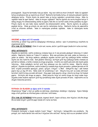 16
pravouganoik. Isijecite kartonsku tubu po dužini. Koji novi oblik se stvori (trokut)? Kako će izgledati
kutija od pahuljica ako je isječete po strani? Rastavite kartonsku kutiju, ali nemojte pokazati djetetu
sklopljenu kutiju. Pitajte dijete da zamisli kako je kutija izgledala u prvobitnom stanju. Kako će
izgledati kada se opet sastavi. Kako će krajevi izgledati? Recite djetetu da iscrta krajeve kutije ili
nekog drugog tro-dimenzionalnog oblika na papiru tako što će iscrtati svaku stranu položenu na papir.
Pitajte dijete da vam kaže imena nastalih dvo-dimenzionalnih oblika. Recite djetetu da pažljivo
pogleda kutiju. Onda ga pitajte da vam nacrta rastavljenu kutiju. Rastavite kutiju da usporedite
crtež sa stvarnim oblikom. Kako bi rastavljena piramida izgledala. Kako bi rastavljena kocka
izgledala?
-------------------------------------------------------------------
VRIJEME za djecu od 2-5 razreda
Statistika je oblast koja pokriva sakupljanje informacija, analizu i opis ili prezentaciju rezultata na
organizovan način.
ŠTA VAM JE POTREBNO Zidni ili ručni sat, novine, obični i grafički papir (može biti ručno iscrtan).
OPIS AKTIVNOSTI
Zajedno sa djetetom, vodite evidenciju vremena koje on ili ona provede gledajući televiziju ili radeći
zadaću. Napravite tabela za 7 dana ili 1 sedmicu. Biće vam potrebno dva reda, jedan za televiziju, a
jedan za zadaću. Na kraju sedmice, pokušajte zajedno iscrtati graf koji pokazuje koliko vremena
dijete ove dva različita reda. Dok gledate televiziju, iscrtajte graf koji pokazuje koliko vremena se
potroši na reklame, a koliko vremena na druge programe. Uradite ovo svakih pola sata dok dijete gleda
televiziju. Onda pokušajte iscrtati graf koji pokazuje ova dva različita iznosa. Mjerite minute
pažljivo. Zajedno sa djetetom, vodite evidenciju vremena koje dijete provede u jednom periodu od 24
sata: vrijeme provedeno spavajući, jedući, igrajući, čitajući i u školi. Odmjerite dugi i uski komad
papira koji je dug 24 inča. Neka svaki inč predstavlja 1 sat. Obojite broj sati za svaku aktivnost
koristeći različitu boju za svaki aktivnost. Ovaj papir onda spojite u krug i stavite na drugi čist komad
papira. Ocrtajte oko kruga na papiru. Onda povucite linije od centra kruga do kraja svake boje.
Zajedno ovako možete napraviti graf koji predstavlja kako dijete provede 24 sata. Usporedite ovo sa
drugim članovima porodice.
-------------------------------------------------------------------
POTRAGA ZA BLAGOM za djecu od K-2 razreda
Organizacija "blaga" u kući je vježba za sabiranje, oduzimanje, množenje i dijeljenje. Djeca takodje
mogu crtati grafove sa informacijama o oblicima i veličinama.
ŠTA VAM JE POTREBNO Velika posuda, dugmad, šarafi, čepovi od boca, stari ključevi, bilo šta drugo
što se može brojati i grafički papir (može biti ručno iscrtan).
OPIS AKTIVNOSTI
Pronadjite kontejner u kojem možete čuvati “blago.” Sortirajte i kategorišite sve predmete, Na
primjer, da li imate šarafe iste veličine ili ključeve iste veličine? Na koji način su ovi predmeti slični?
 
