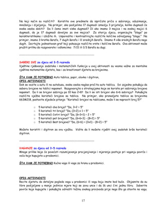 17
Na koji način su različiti? Koristite ove predmete da ispričate priče o sabiranju, oduzimanje,
množenju i dijeljenju. Na primjer, ako podijelimo 17 dugmadi izmedju 3 prijatelja, koliko dugmadi će
svaka osoba dobiti? Da li ćemo imati viska dugmadi? Ili ako imamo 3 majice i na svakoj majici 6
dugmadi, da je 17 dugmadi dovoljno za sve majice? Za stariju djecu, organizujte “blago” po
karakteristikama i izložite ih. Usporedite i kontrastirajte različite količine odredjenog “blaga.” Na
primjer, imamo 3 kratka šarafa, 7 dugih šarafa i 11 srednjih šarafa. Imamo 4 više srednjih šarafa nego
dugih. Iscrtajte jednostavan graf koji pokazuje različite vrste i količine šarafa. Ova aktivnost može
pružiti priliku da razgovarate i odlomcima: 7/21 ili 1/3 šarafa su dugi.
-------------------------------------------------------------------
SABERI SVE za djecu od 3-5 razreda
Vještine rješavanja zadataka i matematičkih funkcija u ovoj aktivnosti su veoma važne za mentalne
vještine matematike djeteta, kao i za kreativnost djeteta sa brojevima.
ŠTA VAM JE POTREBNO Auto tablice, papir, olovka i digitron,
OPIS AKTIVNOSTI
Dok se vozite u autu ili na autobusu, svaka osoba naglas pročita auto tablicu. Svi zajedno pokušaju da
saberu brojeve na tablici napamet. Razgovarajte o strategijama koje se koriste pri sabiranju brojeva
napamet. Da li se brojevi sabiraju po 10 kao 2+8? Da li se isti brojevi ako 6+6 sabiraju? Pokušajte
različite vježbe koristeći brojeve sa tablica. Na primjer, ako pronadjete tablice sa brojevima
663M218, postavite sljedeće pitanje: "Koristeći brojevi na tablicama, može li se napraviti broj 5?"
o 5 koristeći dva broja? "Da, 3+2 = 5"
o 5 koristeći tri broja? "Da, (3+2) x 1 = 5"
o 5 koristeći četiri broja? "Da, (6+3+1) ÷ 2 = 5"
o 5 koristeći pet brojeva? "Da, (6+6+3) - (8+2) = 5"
o 5 koristeći šest brojeva? "Da, (6+6) + (3x1) - (8+2) = 5"
Možete koristiti i digitron za ovu vježbu. Vidite da li možete riješiti ovaj zadatak brže koristeći
digitron.
-------------------------------------------------------------------
VAGANJE za djecu od 3-5 razreda
Mnoge prilike koje će povećati razumijevanje procjenjivanja i mjerenja postoje pri vaganju povrća i
voća koje kupujete u prodavnici.
ŠTA VAM JE POTREBNO Kućna vaga ili vaga za hranu u prodavnici.
OPIS AKTIVNOSTI
Recite djetetu da detaljno pogleda vagu u prodavnici ili vagu koju imate kod kuće. Objasnite da su
libre podijeljene u manje jedinice mjere koji se zovu unce i da 16 unci čini jednu libru. Saberite
povrće koje kupujete i pokušajte odrediti težinu svakog proizvoda prije nego što ga stavite na vagu.
 