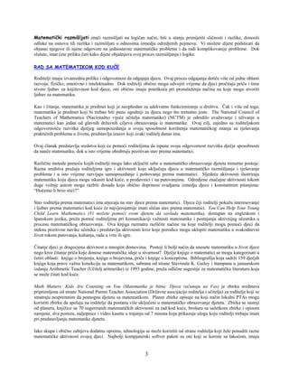 3
Matematički razmišljati znači razmišljati na logičan način, biti u stanju primijetiti sličnosti i razlike, donositi
odluke na osnovu tih razlika i razmišljati o odnosima izmedju odredjenih pojmova. Vi možete dijete podsticati da
objasni njegove ili njene odgovore na jednostavne matematičke probleme i da radi komplikovanije probleme. Dok
slušate, imat ćete priliku čuti kako dijete objašnjava svoj proces razmišljanja i logike.
RAD SA MATEMATIKOM KOD KUĆE
Roditelji imaju izvanrednu priliku i odgovornost da odgajaju djecu. Ovaj proces odgajanja dotiče više od jedne oblasti
razvoja: fizičko, emotivno i intelektualno. Dok roditelji obično mogu odvojiti vrijeme da djeci pročitaju priču i time
stvore ljubav za književnost kod djece, oni obično imaju poteškoća pri pronalaženju načina na koje mogu stvoriti
ljubav za matematiku.
Kao i čitanje, matematika je predmet koji je neophodan za adekvatno funkcioniranje u društvu. Čak i više od toga,
matematika je predmet koji bi trebao biti puno ugodniji za djecu nego što trenutno jeste. The National Council of
Teachers of Mathematics (Nacionalno vijeće učitelja matematike) (NCTM) je odredilo uvažavanje i uživanje u
matematici kao jedan od glavnih državnih ciljeva obrazovanja iz matematike. Ovaj cilj, zajedno sa roditeljskom
odgovornošću razvitka dječjeg samopouzdanja u svoju sposobnost korištenja matematičkog znanja za rješavanja
praktičnih problema u životu, predstavlja izazov koji svaki roditelj danas ima.
Ovaj članak predstavlja sredstva koji će pomoći roditeljima da ispune svoju odgovornost razvitka dječje sposobnosti
da nauče matematiku, dok u isto vrijeme ohrabruju pozitivan stav prema matematici.
Različite metode pomoću kojih roditelji mogu lako uključiti sebe u matematičko obrazovanje djeteta trenutno postoje.
Razna sredstva pružaju roditeljima igre i aktivnosti koje uključuju djecu u matematičko razmišljanje i rješavanje
problema i u isto vrijeme razvijaju samopouzdanje i poštovanje prema matematici. Sljedeće aktivnosti ilustriraju
matematiku koju djeca mogu iskusiti kod kuće, u prodavnici i na putovanjima. Odredjene značajne aktivnosti tokom
duge vožnje autom mogu razbiti dosadu koja obično doprinosi svadjama izmedju djece i konstantnim pitanjima:
“Hoćemo li brzo stići?”
Stav roditelja prema matematici ima utjecaja na stav djece prema matematici. Djeca čiji roditelji pokažu interesovanje
i ljubav prema matematici kod kuće će najvjerojatnije imati sličan stav prema matematici. You Can Help Your Young
Child Learn Mathematics (Vi možete pomoći svom djetetu da savlada matematiku), dostupan na engleskom i
španskom jeziku, pruža pomoć roditeljima pri komunikaciji važnosti matematike i postajanju aktivnijeg učesnika u
procesu matematičkog obrazovanja. Ova knjiga razmatra različite načine na koje roditelji mogu pomoći djeci da
steknu pozitivne navike učenika i predstavlja aktivnosti kroz koje porodice mogu uklopiti matematiku u svakodnevni
život tokom putovanja, kuhanja, rada u vrtu ili igre.
Čitanje djeci je dragocjena aktivnost u mnogim domovima. Postoji li bolji način da unesete matematiku u život djece
nego kroz čitanje priča koje donose matematičke ideje u stvarnost? Dječje knjige o matematici se mogu kategorisati u
četiri oblasti: knjige o brojenju, knjige o brojevima, priče i knjige o konceptima. Bibliografija koja sadrži 159 dječjih
knjiga koja prave važnu konekciju sa matematikom, sabrana od strane Stavroula K. Gailey i štampana u januarskom
izdanju Arithmetic Teacher (Učitelj aritmetike) iz 1993 godine, pruža odlične sugestije za matematičku literaturu koja
se može čitati kod kuće.
Math Matters: Kids Are Counting on You (Matematika je bitna: Djeca računaju na Vas) je zbirka sredstava
pripremljena od strane National Parent Teacher Association (Državne asocijacije roditelja i učitelja) za roditelje koji se
smatraju nespremnim da pomognu djetetu sa matematikom. Planer zbirke opisuje na koji način lokalni PTAs mogu
koristiti zbirku da apeluju na roditelje da postanu više uključeni u matematičko obrazovanje djeteta. Zbirka se sastoji
od planera, knjižice sa 70 sugeriranih matematičkih aktivnosti za rad kod kuće, brošuru sa sažetkom zbirke i opisom
namjene, dva postera, naljepnice i video kasetu u trajanju od 7 minuta koja prikazuje ulogu koju roditelji trebaju imati
pri predstavljanju matematike djetetu.
Iako skupa i obično zahtjeva dodatnu opremu, tehnologija se može koristiti od strane roditelja koji žele ponuditi razne
matematičke aktivnosti svojoj djeci. Najbolji kompjuterski softver paketi su oni koji se koriste sa lakoćom, imaju
 