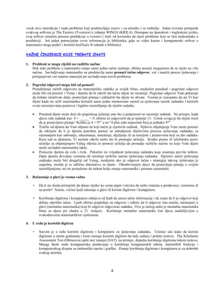 4
visok nivo interakcije i nude probleme koji predstavljaju izazov i za učenike i za roditelje. Jedan izvrstan primjerak
ovakvog softvera je The Factory (Tvornica) u izdanju WINGS (KRILA). Dostupan na španskom i engleskom jeziku,
ovaj softver simulira procese produkcije u tvornici i traži od korisnika da riješi probleme koji se tiču nedostataka u
produkciji. Još jedan potencijalan izvor informacija je biblioteka, gdje se video kasete i kompjuterski softver o
matematici mogu podići i koristiti kod kuće ili odmah u biblioteci.
VAŽNE ČINJENICE KOJE TREBATE ZNATI
1. Problemi se mogu riješiti na različite načine
Dok neki problemi u matematici imaju samo jedno tačno rješenje, obično postoji mogućnost da se riješe na više
načina. Savladjivanje matematike ne predstavlja samo pronaći tačan odgovor, već i naučiti proces rješavanja i
primjenjivati već naučen materijal pri savladjivanju novih problema.
2. Pogrešni odgovori mogu biti od pomoći!
Pronalaženje tačnih odgovora na matematičke zadatke je uvijek bitno, medjutim ponekad i pogrešan odgovor
može biti od pomoći i Vama i djetetu da bi otkrili šta tačno dijete ne razumije. Pogrešan odgovor Vam pokazuje
da trebate istraživati dalje, postavljati pitanja i zaključiti šta dijete ne shvata. Veoma je vjerojatno da ste Vi kao
dijete kada ste učili matematiku koristili samo jedan memorisani metod za rješavanje raznih zadataka i koristili
svoje razumijevanje pojmova i logično razmišljanje da riješite zadatke.
• Ponekad dijete može doći do pogrešnog rješenja zato što u potpunosti ne razumije zadatak. Na primjer, kada
djeca vide zadatak kao 4 + _____ = 9, obično će odgovoriti da je rješenje 13. Uzrok ovoga je što dijete misli
da je postavljeno pitanje “Koliko je 4 + 9?” a ne “4 plus neki nepoznati broj je jednako 9?”
• Tražite od djeteta da Vam objasni na koji način je riješio/la zadatak. Njihovo objašnjenje Vam može pomoći
da otkrijete da li je djetetu potrebna pomoć sa odredjenim dijelovima procesa rješavanja zadataka, sa
računanjem kao sabiranje, oduzimanje, množenje, dijeljenje ili sa teorijom i pojmovima koji su dio zadatka.
Kroz rad sa djetetom, Vi možete otkriti nešto što bi pomoglo učitelju. Kratko pismo ili telefonsko poziv
učitelju sa objašnjenjem Vašeg otkrića će pomoći učitelju da pronadje različite načine na koje Vaše dijete
može savladati matematiku lakše.
• Pomozite djetetu da vole i rizik. Pokažite im vrijednost rješavanja zadataka koje smatraju previše teškim.
Dajte djetetu dovoljno vremena da istražuje različite načine rješavanja zadataka. Djetetov način rješavanja
zadataka može biti drugačiji od Vašeg, medjutim ako je odgovor tačan i strategija takvog rješavanja je
uspješna, možda je to odlična alternativa za dijete. Ohrabrivanjem djece da postavljaju pitanja o svojim
razmišljanjima, mi im pomažemo da steknu bolje znanje matematike i postanu samostalni.
3. Računanje u glavi je veoma važno
• Da li ste ikada primijetili da danas rijetko ko uzme papir i olovku da nešto sračuna u prodavnici, restoranu ili
na poslu? Naime, većina ljudi računaju u glavi ili koriste digitrone i kompjutere.
• Korištenje digitrona i kompjutera zahtjeva od ljudi da unesu tačne informacije i da znaju da li je odgovor koji
dobiju otprilike tačan. Ljudi obično pogledaju na odgovor i odluče da li odgovor ima smisla, računajući u
glavi (mentalna matematika) koji bi odgovor odgovarao zadatku. Ovo je razlog zašto je mentalna matematika
bitna za djecu pri ulasku u 21. stoljeće. Korištenje mentalne matematike čini djecu snalažljivijim u
svakodnevnim matematičkim vještinama.
4. U redu je koristiti digitron
• Sasvim je u redu koristiti digitrone i kompjutere za rješavanje zadataka. Učenici uče kako da koriste
digitrone u ranim godinama i često moraju koristiti digitron da rade zadaću i polažu testove. The Scholastic
Assessment Test (Obrazovni opšti test znanja) (SAT), na primjer, dopušta korištenje digitrona tokom testova.
Mnoge škole nude kompjuterska predavanja o korištenju konpjuterskih tabela, statističkih funkcija i
kompjuterskog dizajna za mehaničke nacrte i grafike. Znanje korištenja digitrona i kompjutera je za dobrobit
svakog učenika.
 