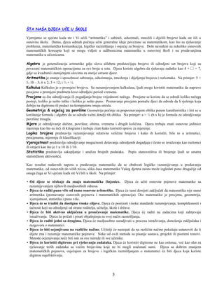 5
ŠTA NAŠA DJECA UČE U ŠKOLI
Vjerojatno se sjećate kada ste i Vi učili “aritmetiku” i sabirali, oduzimali, množili i dijelili brojeve kada ste išli u
osnovnu školu. Danas, djeca odmah počinju učiti generalne ideje povezane sa matematikom, kao što su rješavanje
problema, matematička komunikacija, logičko razmišljanje i osjećaj za brojeve. Dole navedeni su nekoliko osnovnih
matematičkih koncepta koji se mogu vidjeti u udžbenicima matematike u osnovnoj školi i na predavanjima
matematike u učionicama.
Algebra je generalizacija aritmetike gdje slova alfabeta predstavljaju brojeve ili odredjeni set brojeva koji su
povezani matematičkim operacijama za sve broje u setu. Djeca koriste algebru da rješavaju zadatke kao 4 + □ = 7,
gdje su kvadratići zamijenjeni slovima za starije uzraste djece.
Aritmetika je znanje i sposobnost sabiranja, oduzimanja, množenja i dijeljenja brojeva i razlomaka. Na primjer: 5 +
1; 10 – 5; 6 x 2; 3 ÷ 12; i ¾ + ½.
Kalkulus Kalkulus je o promjeni brojeva. Sa razumijevanjem kalkulusa, ljudi mogu koristiti matematiku da naprave
procjene o promjeni predmeta kroz odredjeni period vremena.
Procjene su čin odredjivanja ili pogadjanja brojne vrijednosti nečega. Procjene se koriste da se odredi koliko nečega
postoji, koliko je nešto teško i koliko je nešto puno. Poznavanje procjena pomažu djeci da odrede da li rješenja koja
dobiju na digitronu ili podaci na kompjuteru imaju smisla.
Geometrija & osjećaj za površine Geometrija počinje sa prepoznavanjem oblika putem karakteristika i širi se u
korištenje formula i algebre da se odrede važni detalji tih oblika. Na primjer: a = ½ (b x h) je formula za odredjivanje
površine trougla.
Mjere je odredjivanje dužine, površine, obima, vremena i drugih količina. Djeca trebaju znati osnovne jedinice
mjerenja kao što su inči ili kilogrami i trebaju znati kako koristiti sprave za mjerenje.
Logika brojeva predstavlja razumijevanje relativne veličine brojeva i kako ih koristiti, bilo to u aritmetici,
procjenama, mjerenju ili klasifikaciji.
Vjerojatnost predstavlja odredjivanje mogućnosti dešavanja odredjenih dogadjaja i često se izražavaju kao razlomci
ili omjeri kao što je 1 u 10 ili 1/10.
Statistika predstavlja sakupljanje i analiza brojnih podataka. Popis stanovništva ili brojenje ljudi se smatra
statističkom aktivnošću.
Kao rezultat nedavnih napora u predavanju matematike da se obuhvati logičko razumijevanje u predavanju
matematike, od osnovnih do viših nivoa, slika časa matematike Vašeg djeteta zaista može izgledati puno drugačije od
onoga čega se Vi sjećate kada ste Vi bili u školi. Na primjer:
• Od djece se očekuje da znaju matematičke činjenice. Djeca će učiti osnovne pojmove matematike sa
razumijevanjem njihovih medjusobnih odnosa.
• Djeca će raditi puno više od samo osnovne aritmetike. Djeca će sami donijeti zaključak da matematika nije samo
aritmetika (poznavanje osnovnih pojmova i matematičkih operacija). Dio matematike je procjena, geometrija,
vjerojatnost, statistika i puno više.
• Djeca će se truditi da dostignu visoke ciljeve. Djeca će postizati visoke standarde razumijevanja, kompleksnosti i
tačnosti koji su odredjenji od strane roditelja, učitelja, škole i države.
• Djeca će biti aktivno uključena u proučavanje matematike. Djeca će raditi na zadacima koji zahtjevaju
istraživanja. Djeca će pričati i pisati objašnjenja za svoj način razmišljanja.
• Djeca će raditi jedni sa drugima. Djeca će medjusobno suradjivati u procesu istraživanja, donošenja zaključaka i
razgovora o matematici.
• Djeca će biti ocjenjivana na različite načine. Učitelji će nastojati da na različite načine pokušaju ustanoviti da li
dijete zna i razumije matematičke pojmove. Neke od ovih metoda su pisanje sastava, projekti ili pismeni testovi.
Metode ocjenjivanja neće biti iste za sve razrede ili sve učenike.
• Djeca će koristiti digitrone pri rješavanju zadataka. Djeca će koristiti digitrone ne kao oslonac, već kao alat za
rješavanje težih zadataka sa većim brojevima koje ne bi mogli sračunati sami. Djeca sa dobrim znanjem
matematičkih pojmova, osjećajem za brojeve i logičkim razmišljanjem o matematici će biti djeca koja koriste
digitron najefektivnije.
 