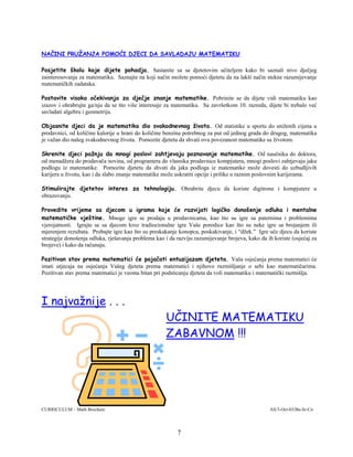 7
NAČINI PRUŽANJA POMOĆI DJECI DA SAVLADAJU MATEMATIKU
Posjetite školu koje dijete pohadja. Sastanite sa sa djetetovim učiteljem kako bi saznali nivo dječjeg
zainteresovanja za matematiku. Saznajte na koji način možete pomoći djetetu da na lakši način stekne razumijevanje
matematičkih zadataka.
Postavite visoka očekivanja za dječje znanje matematike. Pobrinite se da dijete vidi matematiku kao
izazov i ohrabrujte ga/nju da se što više interesuje za matematiku. Sa završetkom 10. razreda, dijete bi trebalo već
savladati algebru i geometriju.
Objasnite djeci da je matematika dio svakodnevnog života. Od statistike u sportu do sniženih cijena u
prodavnici, od količine kalorije u hrani do količine benzina potrebnog za put od jednog grada do drugog, matematika
je važan dio našeg svakodnevnog života. Pomozite djetetu da shvati ovu povezanost matematike sa životom.
Skrenite djeci pažnju da mnogi poslovi zahtjevaju poznavanje matematike. Od naučnika do doktora,
od menadžera do prodavača novina, od programera do vlasnika prodavnice kompjutera, mnogi poslovi zahtjevaju jaku
podlogu iz matematike. Pomozite djetetu da shvati da jaka podloga iz matematike može dovesti do uzbudljivih
karijera u životu, kao i da slabo znanje matematike može uskratiti opcije i prilike u raznim poslovnim karijerama.
Stimulirajte djetetov interes za tehnologiju. Ohrabrite djecu da koriste digitrone i kompjutere u
obrazovanju.
Provedite vrijeme sa djecom u igrama koje će razvijati logičko donošenje odluka i mentalne
matematičke vještine. Mnoge igre se prodaju u prodavnicama, kao što su igre sa paternima i problemima
vjerojatnosti. Igrajte se sa djecom kroz tradiocionalne igre Vaše porodice kao što su neke igre sa brojanjem ili
mjerenjem rezultata. Probajte igre kao što su preskakanje konopca, poskakivanje, i “džek.” Igre uče djecu da koriste
strategije donošenja odluka, rješavanja problema kao i da razviju razumijevanje brojeva, kako da ih koriste (osjećaj za
brojeve) i kako da računaju.
Pozitivan stav prema matematici će pojačati entuzijazam djeteta. Vaša osjećanja prema matematici će
imati utjecaja na osjećanja Vašeg djeteta prema matematici i njihovo razmišljanje o sebi kao matematičarima.
Pozitivan stav prema matematici je veoma bitan pri podsticanju djeteta da voli matematiku i matematički razmišlja.
I najvažnije . . .
UČINITE MATEMATIKU
ZABAVNOM !!!
CURRICULUM – Math Brochure AS/3-Oct-03/Bn-Sr-Cn
 