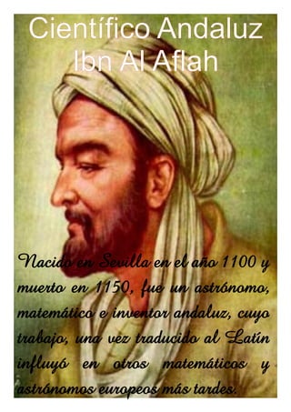 Científico Andaluz
    Ibn Al Aflah




Nacido en Sevilla en el año 1100 y
muerto en 1150, fue un astrónomo,
matemático e inventor andaluz, cuyo
trabajo, una vez traducido al Latín
influyó en otros matemáticos y
astrónomos europeos más tardes.
 