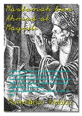 Maslamah ben

Ahmad al

Mayriti




Nació en Madrid, fue el principal matemático
de su época en Al Andaluz y con más
conocimientos de astronomía que nadie antes
de él. Escribió gran cantidad de obras sobre
matemáticas y astronomía.
Murió en Córdoba en el año 398 H (1.008 de
dC) .


Matemático Andaluz
 