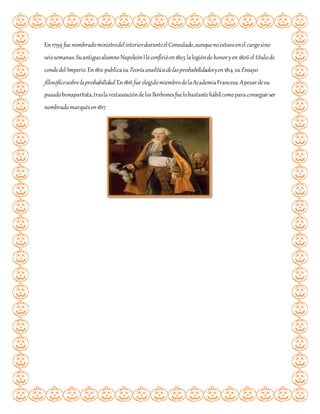 En 1799 fue nombradoministrodelinteriorduranteelConsulado,aunquenoestuvoenel cargosino
seissemanas.Suantiguoalumno NapoleónIleconfirióen1805 lalegiónde honoryen 1806 el títulode
condedel Imperio.En1812 publicasuTeoríaanalíticadelasprobabilidades yen1814 suEnsayo
filosóficosobrelaprobabilidad.En1816 fue elegidomiembrodelaAcademiaFrancesa.Apesardesu
pasadobonapartista,traslarestauracióndelosBorbonesfuelobastantehábilcomoparaconseguirser
nombradomarquésen1817
 