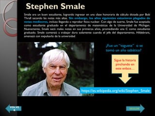 Stephen SmaleStephen Smale
Smale era un buen estudiante, logrando ingresar en una clase honoraria de cálculo dictada por Bob
Thrall sacando las notas más altas. Sin embargo, los años siguientes estuvieron plagados de
notas mediocres, incluso llegando a reprobar física nuclear. Con algo de suerte, Smale fue aceptado
como estudiante graduado en el departamento de matemáticas de la Universidad de Míchigan.
Nuevamente, Smale sacó malas notas en sus primeros años, promediando una C como estudiante
graduado. Smale comenzó a trabajar duro solamente cuando el jefe del departamento, Hildebrant,
amenazó con expulsarlo de la universidad
https://es.wikipedia.org/wiki/Stephen_Smale
¿Fue un “vaguete” o se
tomó un año sabático?
Sigue la historia
pinchando en
este enlace…
VOLVE
R
SEGUIR
 