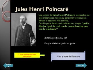 Jules Henri Poincaré Jules Henri Poincaré 
Los amigos de Jules Henri Poincaré  destacaban de
este matemático francés su particular torpeza para
dibujar el esquema más sencillo.
De ahí que le llamaran el ambidextro, ya que “podía
dibujar igual de mal con la mano derecha que
con la izquierda.”
¿Estarían de broma, no?
Porque el tío fue ¡todo un genio!
Y si no, pincha aquí para
descubrirlo Vida y obra de Poincaré
VOLVE
R
SEGUIR
 