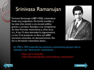 Srinivasa RamanujanSrinivasa Ramanujan
Srinivasa Ramanujan (1887-1920), matemático
hindú muy enigmático. De familia humilde, a
los siete años asistió a una escuela pública
gracias a una beca. Recitaba a sus compañeros
de clase fórmulas matemáticas y cifras de pi
(v.). A los 12 años dominaba la trigonometría,
y a los 15 le prestaron un libro con 6000
teoremas conocidos, sin demostraciones. Ésa
fue su formación matemática básica.
En 1903 y 1907 suspendió los exámenes universitarios porque solo se
dedicaba a sus “diversiones” matemáticas.
Sigue aquí su biografía:
http://historiaybiografias.com/anecdotas_matematicas/
VOLVE
R
TERMINAR
 