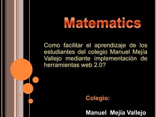 Como facilitar el aprendizaje de los
estudiantes del colegio Manuel Mejía
Vallejo mediante implementación de
herramientas web 2.0?




              Colegio:

              Manuel Mejía Vallejo
 