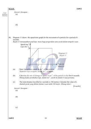 SULIT 1449/2
1449/2 SULIT10
Untuk
Kegunaan
Pemeriksa
Answer/ Jawapan :
(a)
(b)
11. Diagram 11 shows the speed-time graph for the movement of a particle for a period of t
seconds.
Rajah 11 menunjukkan graf laju- masa bagi pergerakan satu zarah dalam tempoh t saat.
(a) State the uniform speed, in ms-1
, of the particle.
Nyatakan laju seragam, dalam ms-1
, zarah itu.
(b) Calculate the rate of change of speed, in ms-2
, of the particle in the first 4 seconds.
Hitung kadar perubahan laju, dalam ms-2
, zarah itu dalam 4 saat pertama.
(c) The total distance travelled in t seconds is 184 metres. Calculate the value of t.
Jumlah jarak yang dilalui dalam t saat ialah 184 meter. Hitung nilai t.
[6 marks]
Answer/ Jawapan :
(a)
(b)
(c)
Speed (ms-1
)
Laju (ms-1
)
12
20
O 4 t
Time (s)
Masa (s)
Diagram 11
Rajah 11
 