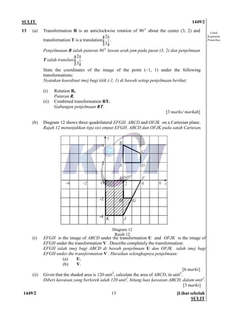 SULIT 1449/2
1449/2 [Lihat sebelah
SULIT
13
Untuk
Kegunaan
Pemeriksa
13 (a) Transformation R is an anticlockwise rotation of 90 0
about the center (3, 2) and
transformation T is a translation ÷÷
ø
ö
çç
è
æ
3
2
.
Penjelmaaan R ialah putaran 900
lawan arah jam pada pusat (3, 2) dan penjelmaan
T ialah translasi ÷÷
ø
ö
çç
è
æ
3
2
.
State the coordinates of the image of the point (-1, 1) under the following
transformations:
Nyatakan koordinat imej bagi titik (-1, 1) di bawah setiap penjelmaan berikut:
(i) Rotation R,
Putaran R,
(ii) Combined transformation RT.
Gabungan penjelmaan RT.
[3 marks/ markah]
(b) Diagram 12 shows three quadrilateral EFGH, ABCD and OFJK on a Cartesian plane.
Rajah 12 menunjukkan tiga sisi empat EFGH, ABCD dan OFJK pada satah Cartesan.
(i) EFGH is the image of ABCD under the transformation U and OFJK is the image of
EFGH under the transformation V . Describe completely the transformation:
EFGH ialah imej bagi ABCD di bawah penjelmaan U dan OFJK ialah imej bagi
EFGH under the transformation V . Huraikan selengkapnya penjelmaan:
(a) U,
(b) V.
[6 marks]
(ii) Given that the shaded area is 120 unit2
, calculate the area of ABCD, in unit2
.
Diberi kawasan yang berlorek ialah 120 unit2
, hitung luas kawasan ABCD, dalam unit2
.
[3 marks]
y
xO
4
2
2 4 6
-2
-4
-2-4
A
B
C
D
H
E F
G
JK
Diagram 12
Rajah 12
 