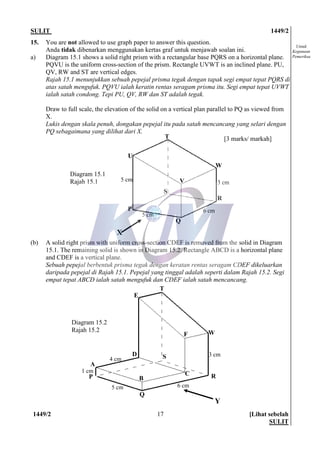 SULIT 1449/2
1449/2 [Lihat sebelah
SULIT
17
Untuk
Kegunaan
Pemeriksa
P
Q
R
S
T
W
E
F
C
D
A
B
Y
5 cm 6 cm
3 cm
4 cm
1 cm
15. You are not allowed to use graph paper to answer this question.
Anda tidak dibenarkan menggunakan kertas graf untuk menjawab soalan ini.
a) Diagram 15.1 shows a solid right prism with a rectangular base PQRS on a horizontal plane.
PQVU is the uniform cross-section of the prism. Rectangle UVWT is an inclined plane. PU,
QV, RW and ST are vertical edges.
Rajah 15.1 menunjukkan sebuah pepejal prisma tegak dengan tapak segi empat tepat PQRS di
atas satah mengufuk. PQVU ialah keratin rentas seragam prisma itu. Segi empat tepat UVWT
ialah satah condong. Tepi PU, QV, RW dan ST adalah tegak.
Draw to full scale, the elevation of the solid on a vertical plan parallel to PQ as viewed from
X.
Lukis dengan skala penuh, dongakan pepejal itu pada satah mencancang yang selari dengan
PQ sebagaimana yang dilihat dari X.
[3 marks/ markah]
(b) A solid right prism with uniform cross-section CDEF is removed from the solid in Diagram
15.1. The remaining solid is shown in Diagram 15.2. Rectangle ABCD is a horizontal plane
and CDEF is a vertical plane.
Sebuah pepejal berbentuk prisma tegak dengan keratan rentas seragam CDEF dikeluarkan
daripada pepejal di Rajah 15.1. Pepejal yang tinggal adalah seperti dalam Rajah 15.2. Segi
empat tepat ABCD ialah satah mengufuk dan CDEF ialah satah mencancang.
X
5 cm
5 cm
6 cm
3 cm
P
Q
R
S
T
W
U
V
Diagram 15.1
Rajah 15.1
Diagram 15.2
Rajah 15.2
 