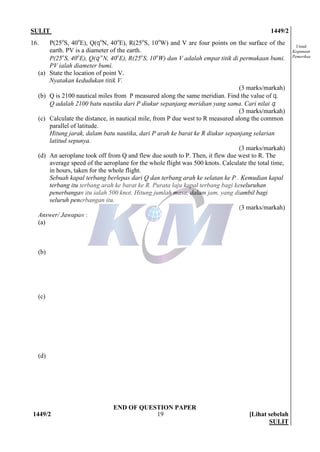 SULIT 1449/2
1449/2 [Lihat sebelah
SULIT
19
Untuk
Kegunaan
Pemeriksa
16. P(25o
S, 40o
E), Q(qo
N, 40o
E), R(25o
S, 10o
W) and V are four points on the surface of the
earth. PV is a diameter of the earth.
P(25o
S, 40o
E), Q(q o
N, 40o
E), R(25o
S, 10o
W) dan V adalah empat titik di permukaan bumi.
PV ialah diameter bumi.
(a) State the location of point V.
Nyatakan kedudukan titik V.
(3 marks/markah)
(b) Q is 2100 nautical miles from P measured along the same meridian. Find the value of q.
Q adalah 2100 batu nautika dari P diukur sepanjang meridian yang sama. Cari nilai q.
(3 marks/markah)
(c) Calculate the distance, in nautical mile, from P due west to R measured along the common
parallel of latitude.
Hitung jarak, dalam batu nautika, dari P arah ke barat ke R diukur sepanjang selarian
latitud sepunya.
(3 marks/markah)
(d) An aeroplane took off from Q and flew due south to P. Then, it flew due west to R. The
average speed of the aeroplane for the whole flight was 500 knots. Calculate the total time,
in hours, taken for the whole flight.
Sebuah kapal terbang berlepas dari Q dan terbang arah ke selatan ke P . Kemudian kapal
terbang itu terbang arah ke barat ke R. Purata laju kapal terbang bagi keseluruhan
penerbangan itu ialah 500 knot. Hitung jumlah masa, dalam jam, yang diambil bagi
seluruh penerbangan itu.
(3 marks/markah)
Answer/ Jawapan :
(a)
(b)
(c)
(d)
END OF QUESTION PAPER
 