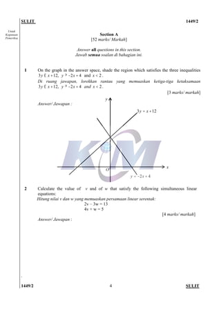 SULIT 1449/2
1449/2 SULIT4
Untuk
Kegunaan
Pemeriksa
Section A
[52 marks/ Markah]
Answer all questions in this section.
Jawab semua soalan di bahagian ini.
1 On the graph in the answer space, shade the region which satisfies the three inequalities
3 12,y x£ + 2 4y x³ - + and 2x < .
Di ruang jawapan, lorekkan rantau yang memuaskan ketiga-tiga ketaksamaan
3 12,y x£ + 2 4y x³ - + and 2x < .
[3 marks/ markah]
Answer/ Jawapan :
2 Calculate the value of v and of w that satisfy the following simultaneous linear
equations:
Hitung nilai v dan w yang memuaskan persamaan linear serentak:
2v – 3w = 13
4v + w = 5
[4 marks/ markah]
Answer/ Jawapan :
.
3 12y x= +
2 4y x= - +
O
x
y
 