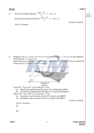 SULIT 1449/2
1449/2 [Lihat sebelah
SULIT
5
Untuk
Kegunaan
Pemeriksa
3 Solve the quadratic equation )1(2
2
)3(3
xx
xx
+=+
-
Selesaikan persamaan kuadratik )1(2
2
)3(3
xx
xx
+=+
-
[4 marks/ markah]
Answer/ Jawapan :
4 Diagram 4 shows a cuboid with TUVW as the horizontal base . L, M and N are the midpoints
of PS, QR and UV respectively.
Rajah 4 menunjukkan sebuah kuboid dengan tapak mengufuk TUVW. L, M dan N adalah titik
tengah bagi PS, QR dan UV masing-masing.
Given WT = 8 cm, WV= 12 cm and QU = 4 cm.
(a) Identify the angle between the plane LVU and the plane QRVU.
(b) Calculate the angle between the plane LVU and the plane QRVU.
Diberi WT = 8 cm, WV= 12 cm dan QU = 4 cm.
(a) Kenal pasti sudut di antara satah LVU dengan satah QRVU.
(b) Hitungkan sudut di antara satah LVU dengan satah QRVU.
[3 marks/ markah]
Answer/ Jawapan :
(a)
(b)
S
L T
Q
M
U
N
VDiagram 4
Rajah 4
P
W
R
 