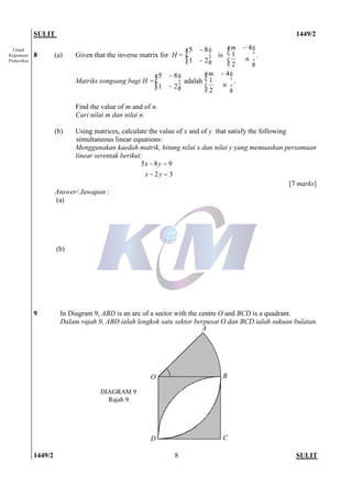 SULIT 1449/2
1449/2 SULIT8
Untuk
Kegunaan
Pemeriksa
8 (a) Given that the inverse matrix for H = ÷÷
ø
ö
çç
è
æ
-
-
21
85
is
÷
÷
ø
ö
ç
ç
è
æ -
n
m
2
1
4
.
Matriks songsang bagi H = ÷÷
ø
ö
çç
è
æ
-
-
21
85
adalah
÷
÷
ø
ö
ç
ç
è
æ -
n
m
2
1
4
.
Find the value of m and of n.
Cari nilai m dan nilai n.
(b) Using matrices, calculate the value of x and of y that satisfy the following
simultaneous linear equations:
Menggunakan kaedah matrik, hitung nilai x dan nilai y yang memuaskan persamaan
linear serentak berikut:
5 8 9
2 3
x y
x y
- =
- =
[7 marks]
Answer/ Jawapan :
(a)
(b)
9 In Diagram 9, ABD is an arc of a sector with the centre O and BCD is a quadrant.
Dalam rajah 9, ABD ialah lengkok satu sektor berpusat O dan BCD ialah sukuan bulatan.
O
A
B
CD
DIAGRAM 9
Rajah 9
 