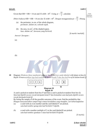 SULIT 1449/2
1449/2 [Lihat sebelah
SULIT
9
Untuk
Kegunaan
Pemeriksa
Given that OD = OB = 14 cm and 45AOBÐ = o
. Using
7
22
=p , calculate
Diberi bahawa OD = OB = 14 cm dan 45AOBÐ = o
. Dengan menggunakan
7
22
=p . Hitung,
(a) the perimeter, in cm, of the whole diagram,
perimeter, dalam cm, seluruh rajah,
(b) the area, in cm2
, of the shaded region.
luas, dalam cm2
, kawasan yang berlorek.
[6 marks/ markah]
Answer/ Jawapan :
(a)
(b)
10 Diagram 10 shows three numbered cards in box P and two cards labeled with letters in box Q.
Rajah 10 menunjukkan tiga kad nombor di dalam kotak P dan dua kad huruf di dalam kotak Q.
A card is picked at random from box P and then a card is picked at random from box Q.
Satu kad dipilih secara rawak daripada kotak P dan kemudian satu kad pula dipilih secara
rawak daripada kotak Q.
By listing the sample of all the possible outcomes of the event, find the probability that
Dengan menyenaraikan sampel bagi semua kesudahan yang mungkin, cari kebarangkalian
(a) a card with an even number and the card labeled Y are picked,
satu kad nombor genap dan kad berlabel Y dipilih,
(b) a card with a number multiple of 3 or the card labeled R are picked.
satu kad nombor gandaan 3 atau kad berlabel R dipilih.
[5 marks]
2 3 6 Y R
P Q
Diagram 10
Rajah 10
 