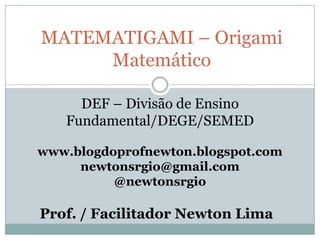 MATEMATIGAMI – Origami
     Matemático

     DEF – Divisão de Ensino
   Fundamental/DEGE/SEMED

www.blogdoprofnewton.blogspot.com
     newtonsrgio@gmail.com
          @newtonsrgio

Prof. / Facilitador Newton Lima
 