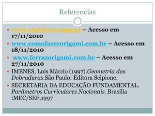 Referencias

 www.asalde.no.sapo.pt – Acesso em
    17/11/2010
   www.comofazerorigami.com.br – Acesso em
    18/11/2010
    www.ferrazorigami.com.br – Acesso em
    27/11/2010
   IMENES, Luís Márcio (1997).Geometria das
    Dobraduras.São Paulo: Editora Scipione.
   SECRETARIA DA EDUCAÇÃO FUNDAMENTAL.
    Parâmetros Curriculares Nacionais. Brasília
    :MEC/SEF,1997
 