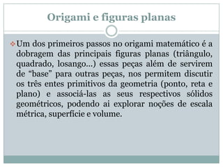 Origami e figuras planas

 Um dos primeiros passos no origami matemático é a
 dobragem das principais figuras planas (triângulo,
 quadrado, losango...) essas peças além de servirem
 de “base” para outras peças, nos permitem discutir
 os três entes primitivos da geometria (ponto, reta e
 plano) e associá-las as seus respectivos sólidos
 geométricos, podendo ai explorar noções de escala
 métrica, superfície e volume.
 