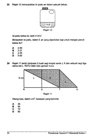 23 Rajah 10 menunjukkan isi padu air dalam sebuah bekas.
jnnij ,
O
[-:-_-:1-4 £-_-:-:
Rajah 10
Isi padu bekas itu ialah 4-251.
Berapakah isi padu, dalam C,air yang diperlukan lag! untuk mengisi penuh
bekas itu?
A
B
C
D
2-85
3-21
325
5-65
24 Rajah 11 terdiri daripada 2 buah segi empat sama J, K dan sebuah segi tiga
sama sisi L. RSTU ialah satu garisan lurus.
6cm
Hitung luas, dalam cm2
, kawasan yang berlorek.
A 36
B 54
C 72
D 90
10 Pentaksiran Sumertif 3 Matematik Kertas 1
 