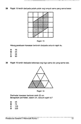 29 Rajah 15 terdiri daripada petak-petak segi empat sama yang sama besar.
Rajah 15
Hitung peratusan kawasan berlorek daripada seluruh rajah itu.
A
B
C
D
16
25
36
90
30 Rajah 16 terdiri daripada beberapa segi tiga sama sisi yang sama saiz.
Rajah 16
Perimeter kawasan berlorek ialah 25 cm.
Berapakah perimeter, dalam cm, seluruh rajah itu?
A
B
C
D
45
75
135
225
Pentaksiran Sumertif 3 Matematik Kertas 1 13
 