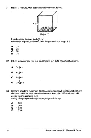 31 Rajah 17 menunjukkan sebuah tangki berbentuk kuboid.
6cm
Rajah 17
Luas kawasan berlorek ialah 12m2
.
Berapakah isi padu, dalam m3
, 25% daripada seluruh tangki itu?
A
B
C
D
18
36
54
72
32 Hitung tempoh masa dari jam 2240 hingga jam 0210 pada hari berikutnya.
^ jam
~ jam
A
B
C
D 20 jam
33 Seorang peladang menanam 1 600 pokok kelapa sawit. Selepas sebulan, 5%
daripada pokok itu telah mati dan dua bulan kemudian 10% daripada baki
pokok yang tinggal pula mati.
Hitung bilangan pokok kelapa sawit yang masih hidup.
A
B
C
D
1 360
1 368
1440
1520
14 Pentaksiran Sumertif 3 Matematik Kertas 1
 