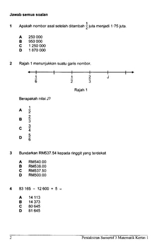 Jawab semua soalan
1 Apakah nombor asal setelah ditambah ~ juta menjadi 1 -75 juta.
A 250 000
B 950000
C 1 250 000
D 1 870 000
Rajah 1 menunjukkan suatu gads nombor.
«—I 1 1 h
1 1 1
6 2 3
Rajah 1
Berapakah nilai J?
1
2
2
3
3
4
5
A 2
B
3
C
4
D
6
3 Bundarkan RM537.54 kepada ringgit yang terdekat
A RM540.00
B RM538.00
C RM537.50
D RM500.00
83165 - 12600 - 5 -
A 14113
B 14373
C 80 645
D 81 645
Pentaksiran Sumertif 3 MatematikKertas 1
 