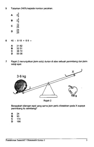 Tukarkan 240%kepada nombor pecahan.
A
B
C
D
4
412
25
24
25
40 - 8-18 + 6-9 =
A
B
C
D
31-82
32-51
38-72
55-08
Rajah 2 menunjukkan jisim sebiji durian di atas sebuah penimbang danjisim
sebiji epal.
3-6 kg
Rajah 2
150 g
Berapakah bilangan epal yang sama jisim perlu diletakkan pada X supaya
penimbang itu seimbang?
A 24
B 93
C 114
D 186
Pentaksiran Sumertif 3 Matematik Kertas 1
 