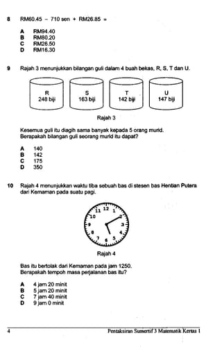 8 RM60.45 - 710 sen + RM26.85 =
A
B
C
D
RM94.40
RM80.20
RM26.50
RM16.30
9 Rajah 3 menunjukkan bilangan guli dalam 4 buah bekas, R, S, T dan U.
idZ ZH^i
R
248 biji
cn ~n^
s
163 biji
x- . ~~"«^
T
142 biji
CZI ZH}
u
147 biji
Rajah 3
Kesemua guli itu diagih sama banyak kepada 5 orang murid.
Berapakah bilangan guli seorang murid itu dapat?
A
B
C
D
140
142
175
350
10 Rajah 4 menunjukkan waktu tiba sebuah bas di stesen bas Hentian Putera
dari Kemaman pada suatu pagi.
Rajah 4
Bas itu bertolak dari Kemaman pada jam 1250.
Berapakah tempoh masa perjalanan bas itu?
A
B
C
D
4 jam 20 minit
5 jam 20 minit
7 jam 40 minit
9 jam 0 minit
Pentaksiran Sumertif 3 MatematikKertas 1
 