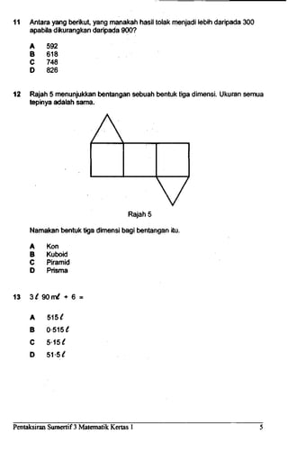 11 Antara yang berikut, yang manakah hasil tolak menjadi lebih daripada 300
apabila dikurangkan daripada 900?
A
B
C
D
592
618
748
826
12 Rajah 5 menunjukkan bentangan sebuah bentuk tiga dimensi. Ukuran semua
tepinya adalah sama.
Rajah 5
Namakan bentuk tiga dimensi bag! bentangan itu.
A
B
C
D
Kon
Kuboid
Piramid
Prisma
13 3t 90 m^ + 6 =
A
B
C
D
515 £
0-515
5-15^
51-5^
Pentaksiran Sumertif 3 Matematik Kertas 1
 