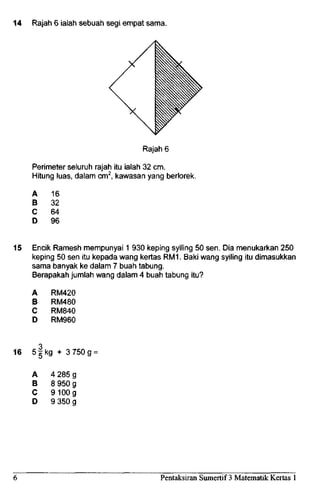 14 Rajah 6 ialah sebuah segi empat sama.
Rajah 6
Perimeter seluruh rajah itu ialah 32 cm.
Hitung luas, dalam cm2
, kawasan yang berlorek.
A
B
C
D
16
32
64
96
15 Encik Ramesh mempunyai 1 930 keping syiling 50 sen. Dia menukarkan 250
keping 50 sen itu kepada wang kertas RM1. Baki wang syiling itu dimasukkan
sama banyak ke dalam 7 buah tabung.
Berapakah jumlah wang dalam 4 buah tabung itu?
A
B
C
D
RM420
RM480
RM840
RM960
16 5 5 kg + 3750 g
A
B
C
D
4285g
8950g
9100g
9350g
Pentaksiran Sumertif 3 Matematik Kertas 1
 