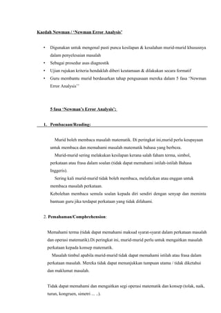 Kaedah Newman / ‘Newman Error Analysis’


   •    Digunakan untuk mengenal pasti punca kesilapan & kesalahan murid-murid khususnya
        dalam penyelesaian masalah
   •    Sebagai prosedur asas diagnostik
   •    Ujian rujukan kriteria hendaklah diberi keutamaan & dilakukan secara formatif
   •    Guru membantu murid berdasarkan tahap penguasaan mereka dalam 5 fasa ‘Newman
        Error Analysis’’




        5 fasa ‘Newman’s Error Analysis’:


   1. Pembacaan/Reading:


           Murid boleh membaca masalah matematik. Di peringkat ini,murid perlu keupayaan
        untuk membaca dan memahami masalah matematik bahasa yang berbeza.
           Murid-murid sering melakukan kesilapan kerana salah faham terma, simbol,
        perkataan atau frasa dalam soalan (tidak dapat memahami istilah-istilah Bahasa
        Inggeris).
           Sering kali murid-murid tidak boleh membaca, melafazkan atau enggan untuk
        membaca masalah perkataan.
        Kebolehan membaca semula soalan kepada diri sendiri dengan senyap dan meminta
        bantuan guru jika terdapat perkataan yang tidak difahami.


   2. Pemahaman/Comphrehension:


       Memahami terma (tidak dapat memahami maksud syarat-syarat dalam perkataan masalah
       dan operasi matematik).Di peringkat ini, murid-murid perlu untuk mengaitkan masalah
       perkataan kepada konsep matematik.
         Masalah timbul apabila murid-murid tidak dapat memahami istilah atau frasa dalam
       perkataan masalah. Mereka tidak dapat menunjukkan tumpuan utama / tidak diketahui
       dan maklumat masalah.


       Tidak dapat memahami dan mengaitkan segi operasi matematik dan konsep (tolak, naik,
       turun, kongruen, simetri ... ..).
 