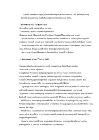 Apabila mereka mempunyai masalah dengan perbendaharaan kata, kadang-kadang
  mereka rasa erti yang melibatkan operasi matematik dan terma.


3.Transformasi/Transformation:
Kebolehan untuk mendapatkan jawapan
Transformasi mental dari Masalah bercerita
Hukuman untuk Matematik dan Pemilihan Strategi Matematik yang sesuai
   Selepas membaca, pemahaman dan memahami, murid-murid harus dapat mengubah
perkataan masalah kepada ayat matematik yang betul termasuk simbol-simbol dan operasi.
   Murid biasanya keliru dan tidak dapat menulis simbol-simbol dan operasi yang relevan
yang berkaitan dengan syarat-syarat dalam perkataan masalah.
   Mereka menghadapi kesukaran dalam tafsiran masalah perkataan.


4. Kemahiran proses/Process Skill:


Menggunakan kemahiran proses untuk strategi yang dipilih bagi masalah
Matematik ayat dan algoritma.
Menghadapi Kesukaran dengan pengiraan dan proses.Tiada kemahiran untuk
menyelesaikan masalah bercerita, tiada memperoleh kemahiran menyelesaikan
bercerita.Murid juga kurang mahir keupayaan menyelesaikan masalah tersebut dan
kemudiannya memberitahu guru apa yang dia (murid) fikirkan .
  Di peringkat ini, murid-murid perlu untuk mengaitkan masalah perkataan kepada ayat
matematik, operasi matematik, kemudian diikuti dengan pengiraan yang sesuai
(Algoritma). Murid-murid yang mempunyai kesukaran untuk mengenal pasti tidak diketahui
dan tidak mampu untuk menggantikan yang tidak diketahui ke dalam perumusan algebra .
  Murid-murid lemah yang sentiasa keliru, ketidakpastian dengan operasi yang terlibat.
Mereka menghadapi kesukaran dalam keseluruhan proses pengiraan, masalah terutama yang
panjang dan diajar.
  Murid-murid yang lemah dan purata mempunyai masalah dalam kemahiran proses, tidak
memperolehi kemahiran penyelesaian masalah, miskin konsep matematik dan pemikiran
yang kurang matematik.
  Biasanya murid-murid yang lemah akan skip proses pengiraan kemahiran. Mereka
meninggalkan ia dan dan akhirnya meneka jawapannya.
 
