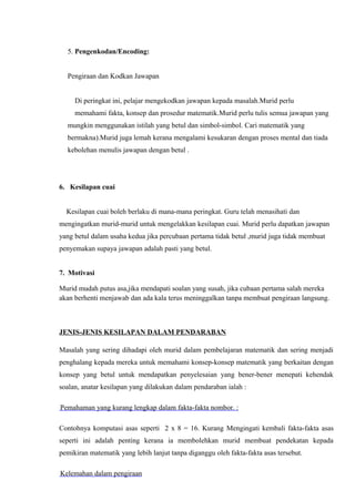 5. Pengenkodan/Encoding:


  Pengiraan dan Kodkan Jawapan


     Di peringkat ini, pelajar mengekodkan jawapan kepada masalah.Murid perlu
     memahami fakta, konsep dan prosedur matematik.Murid perlu tulis semua jawapan yang
  mungkin menggunakan istilah yang betul dan simbol-simbol. Cari matematik yang
  bermakna).Murid juga lemah kerana mengalami kesukaran dengan proses mental dan tiada
  kebolehan menulis jawapan dengan betul .




6. Kesilapan cuai


  Kesilapan cuai boleh berlaku di mana-mana peringkat. Guru telah menasihati dan
mengingatkan murid-murid untuk mengelakkan kesilapan cuai. Murid perlu dapatkan jawapan
yang betul dalam usaha kedua jika percubaan pertama tidak betul ,murid juga tidak membuat
penyemakan supaya jawapan adalah pasti yang betul.


7. Motivasi

Murid mudah putus asa,jika mendapati soalan yang susah, jika cubaan pertama salah mereka
akan berhenti menjawab dan ada kala terus meninggalkan tanpa membuat pengiraan langsung.



JENIS-JENIS KESILAPAN DALAM PENDARABAN

Masalah yang sering dihadapi oleh murid dalam pembelajaran matematik dan sering menjadi
penghalang kepada mereka untuk memahami konsep-konsep matematik yang berkaitan dengan
konsep yang betul untuk mendapatkan penyelesaian yang bener-bener menepati kehendak
soalan, anatar kesilapan yang dilakukan dalam pendaraban ialah :

Pemahaman yang kurang lengkap dalam fakta-fakta nombor. :

Contohnya komputasi asas seperti 2 x 8 = 16. Kurang Mengingati kembali fakta-fakta asas
seperti ini adalah penting kerana ia membolehkan murid membuat pendekatan kepada
pemikiran matematik yang lebih lanjut tanpa diganggu oleh fakta-fakta asas tersebut.

Kelemahan dalam pengiraan
 